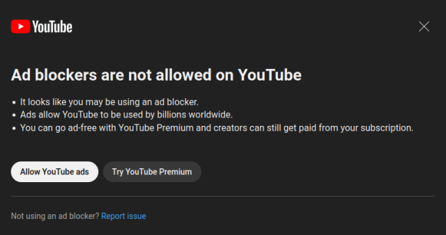 A popup dialog on youtube.com, reading:

Ad blockers are not allowed on YouTube
* It looks like you may be using an ad blocker.
* Ads allow YouTube to be used by billions worldwide.
* You can go ad-free with YouTube Premium and creators can still get paid from your subscription.

Not using an ad blocker? Report issue 

with "Allow YouTube ads" and "Try YouTube Premium" buttons