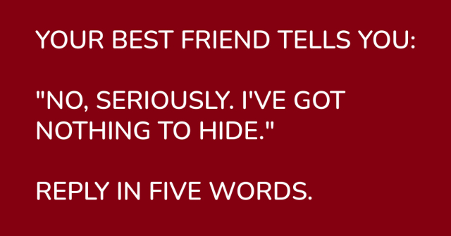 YOUR BEST FRIEND TELLS YOU: "NO, SERIOUSLY. I'VE GOT NOTHING TO HIDE."

REPLY IN FIVE WORDS. 