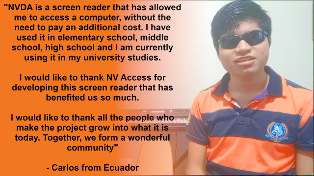 Image of Carlos (right) in sunglasses and an orange and blue shirt.  Text in black on orange on the left reads:
"NVDA is a screen reader that has allowed me to access a computer, without the need to pay an additional cost. I have used it in elementary school, middle school, high school and I am currently using it in my university studies.

I would like to thank NV Access for developing this screen reader that has benefited us so much.

I would like to thank all the people who make the project grow into what it is today. Together, we form a wonderful community"

- Carlos from Ecuador
