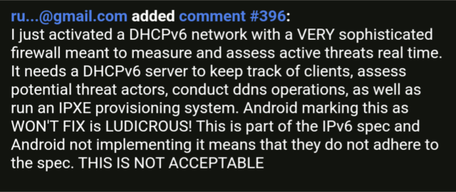 A comment in Google issue tracker number #396 reading:

I just activated a DHCPv6 network with a VERY sophisticated firewall meant to measure and assess active threats real time. It needs a DHCPv6 server to keep track of clients, assess potential threat actors, conduct ddns operations, as well as run an IPXE provisioning system. Android marking this as WON'T FIX is LUDICROUS! This is part of the IPv6 spec and Android not implementing it means that they do not adhere to the spec. THIS IS NOT ACCEPTABLE