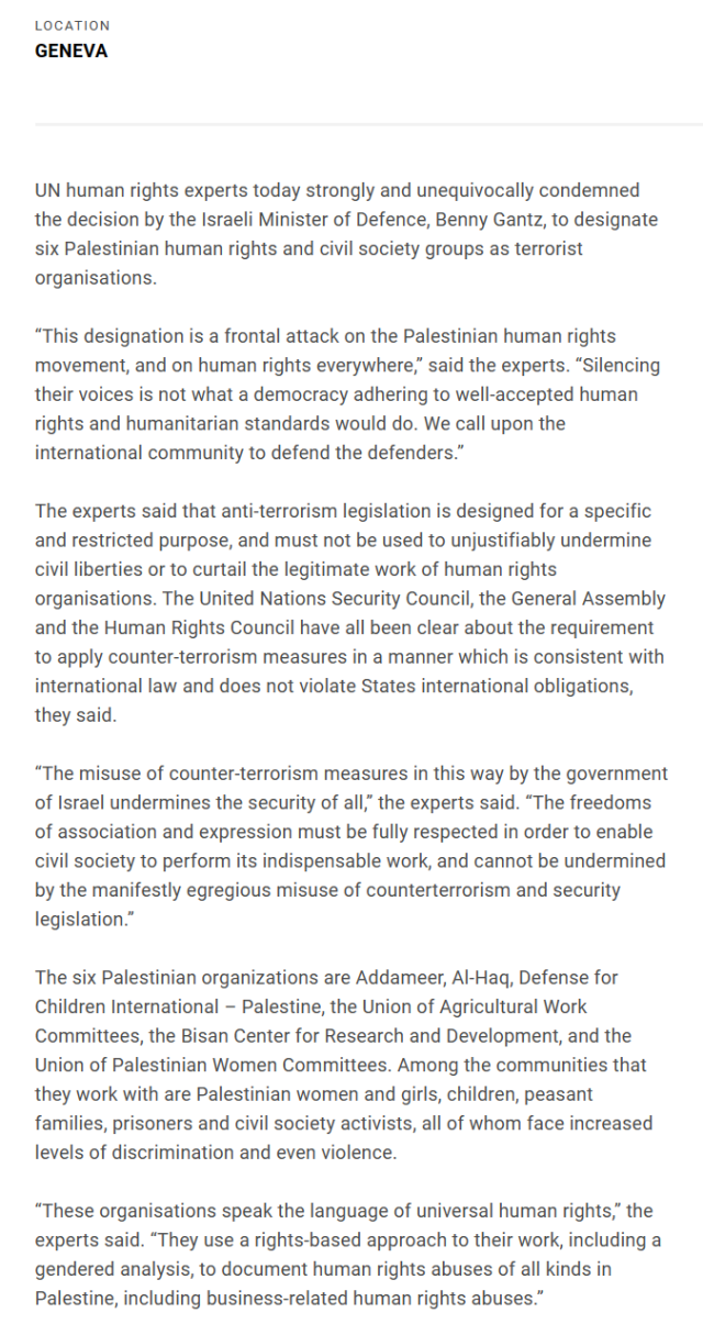 “This designation is a frontal attack on the Palestinian human rights movement, and on human rights everywhere,” said the experts. “Silencing their voices is not what a democracy adhering to well-accepted human rights and humanitarian standards would do. We call upon the international community to defend the defenders.”

The experts said that anti-terrorism legislation is designed for a specific and restricted purpose, and must not be used to unjustifiably undermine civil liberties or to curtail the legitimate work of human rights organisations. The United Nations Security Council, the General Assembly and the Human Rights Council have all been clear about the requirement to apply counter-terrorism measures in a manner which is consistent with international law and does not violate States international obligations, they said.

“The misuse of counter-terrorism measures in this way by the government of Israel undermines the security of all,” the experts said. “The freedoms of association and expression must be fully respected in order to enable civil society to perform its indispensable work, and cannot be undermined by the manifestly egregious misuse of counterterrorism and security legislation.”

“These organisations speak the language of universal human rights,” the experts said. “They use a rights-based approach to their work, including a gendered analysis, to document human rights abuses of all kinds in Palestine, including business-related human rights abuses.”