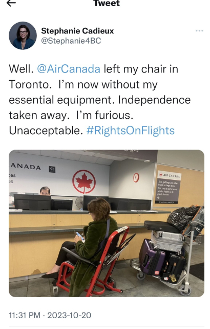 A tweet from Stephanie Cadieux (@Stephanie4BC) that says, "Well. Air Canada left my chair in Toronto. I'm now without my essential equipment. Independence taken away. I'm furious. Unacceptable. #RIghtsOnFlights" The tweet has a photo of her sitting in a Staxi airport companion wheelchair at the Air Canada baggage desk.
 (Thx @ahimsa_pdx@disabled.social for the #AltText)