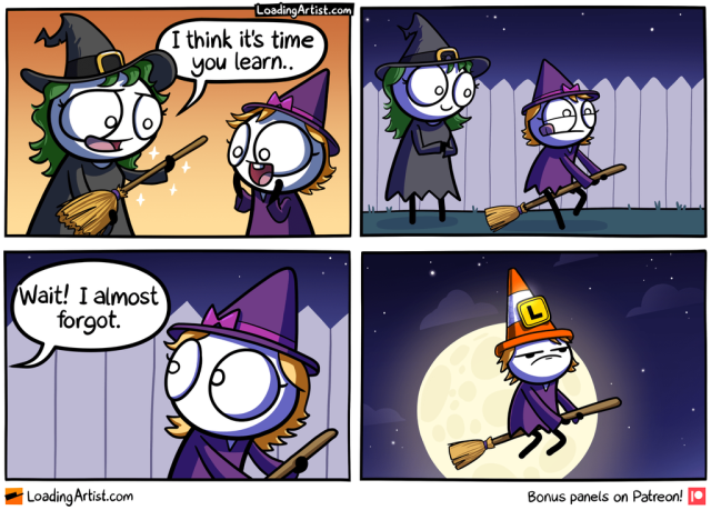 4 panel comic. 1: Mother witch hands new broom to little girl witch "I think it's time you learn..", girl is super excited. 2: Outside, mother watches as girl gets on broom and about to take off. 3: "Wait! I almost forgot." says the mother. 4: Little witch girl is riding broom in sky, giant moon in background, wearing a bright orange road cone with a yellow "L" plate attached. Does not look amused.