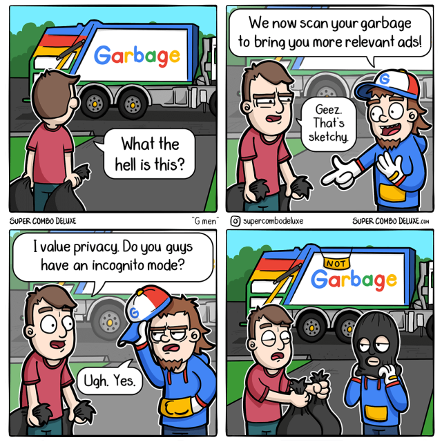 
A comic from SUPER COMBO DELUXE.

A man stands in front of a garbage truck, talking to the garbage man. The  man is holding up a bag of garbage.

The man says, "What the hell is this?"

The garbage man says, "We now scan your garbage to bring you more relevant ads!"

The man says, "Geez. That's sketchy."

Then the man asks, "I value privacy. Do you guys have an incognito mode?"
The garbage man says, "Ugh. Yes." and puts masks on the face. The man hands the bag of garbage to the garbage man, who still going to scan everything despite an incognito mode. 

The cartoon is a commentary on the increasing use of personal data by companies to target advertising.