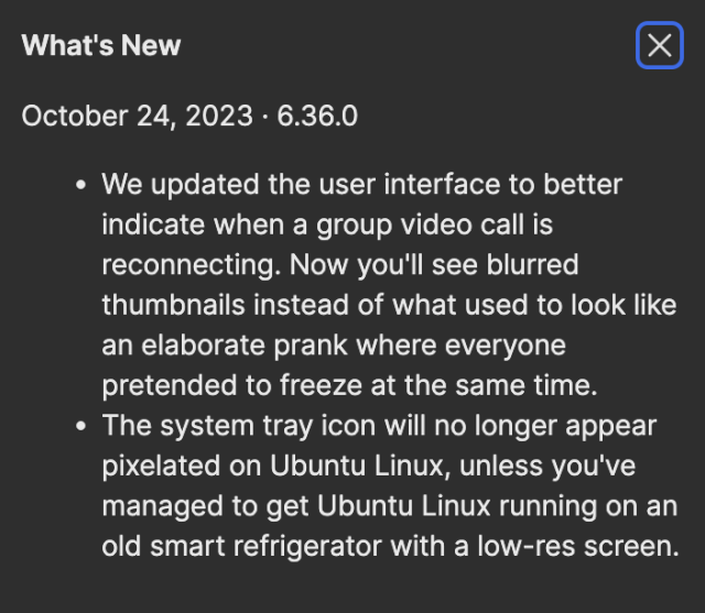 What's New
October 24, 2023 · 6.36.0We updated the user interface to better indicate when a group video call is reconnecting. Now you'll see blurred thumbnails instead of what used to look like an elaborate prank where everyone pretended to freeze at the same time.The system tray icon will no longer appear pixelated on Ubuntu Linux, unless you've managed to get Ubuntu Linux running on an old smart refrigerator with a low-res screen.
