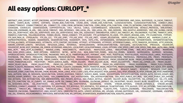 @bagder ° All easy options: CURLOPT_* = ABSTRACT_UNIX_SOCKET, ACCEPT_ENCODING, ACCEPTTIMEOUT_MS, ADDRESS_SCOPE, ALTSVC, ALTSVC_CTRL, APPEND, AUTOREFERER, AWS_SIGV4, BUFFERSIZE, CA_CACHE_TIMEOUT, CAINFO, CAINFO_BLOB, CAPATH, CERTINFO, CHUNK_BGN_FUNCTION, CHUNK_DATA, CHUNK_END_FUNCTION, CLOSESOCKETDATA, CLOSESOCKETFUNCTION, CONNECT_ONLY, CONNECTTIMEOUT, CONNECTTIMEOUT_MS, CONNECT_TO, CONV_FROM_NETWORK_FUNCTION, CONV_FROM_UTF8_FUNCTION, CONV_TO_NETWORK_FUNCTION, COOKIE, COOKIEFILE, COOKIEJAR, COOKIELIST, COOKIESESSION, COPYPOSTFIELDS, CRLF, CRLFILE, CURLU, CUSTOMREQUEST, DEBUGDATA, DEBUGFUNCTION, DEFAULT_PROTOCOL, DIRLISTONLY, DISALLOW_USERNAME_IN_URL, DNS_CACHE_TIMEOUT, DNS_INTERFACE, DNS_LOCAL_IP4, DNS_LOCAL_IP6, DNS_SERVERS, DNS_SHUFFLE_ADDRESSES, DNS_USE_GLOBAL_CACHE, DOH_SSL_VERIFYHOST, DOH_SSL_VERIFYPEER, DOH_SSL_VERIFYSTATUS, DOH_URL, EGDSOCKET, ERRORBUFFER, EXPECT_100_TIMEOUT_MS, FAILONERROR, FILETIME, FNMATCH_DATA, FNMATCH_FUNCTION, FOLLOWLOCATION, FORBID_REUSE, FRESH_CONNECT, FTP_ACCOUNT, FTP_ALTERNATIVE_TO_USER, FTP_CREATE_MISSING_DIRS, FTP_FILEMETHOD, FTPPORT, FTP_SKIP_PASV_IP, FTPSSLAUTH, FTP_SSL_CCC, FTP_USE_EPRT, FTP_USE_EPSV, FTP_USE_PRET, GSSAPI_DELEGATION, HAPPY_EYEBALLS_TIMEOUT_MS, HAPROXY_CLIENT_IP, HAPROXYPROTOCOL, HEADER, HEADERDATA, HEADERFUNCTION, HEADEROPT

and many many more