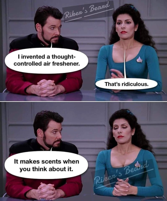 Two-panel joke with speech bubbles. Star Trek’s Riker and Troi sitting at a table.

First panel. Riker looks at Troi mischievous and innocent at the same time, saying: “I invented a thought-controlled air freshener.” Troi, with a serious expression: “That’s ridiculous.”

Second panel: Troi has her eyes closed to control herself, because Riker now says “It makes scents when you think about it.”

(Scents as in smell, not sense as in reason.)