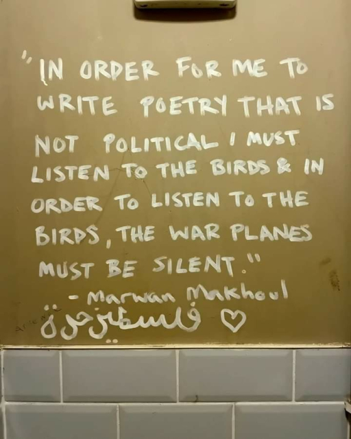 Writing on a wall:

"In order for me to write poetry that is not political I must listen to the birds and in order to listen to the birds,  the war planes must be silent. "

- Marwan Makhoul