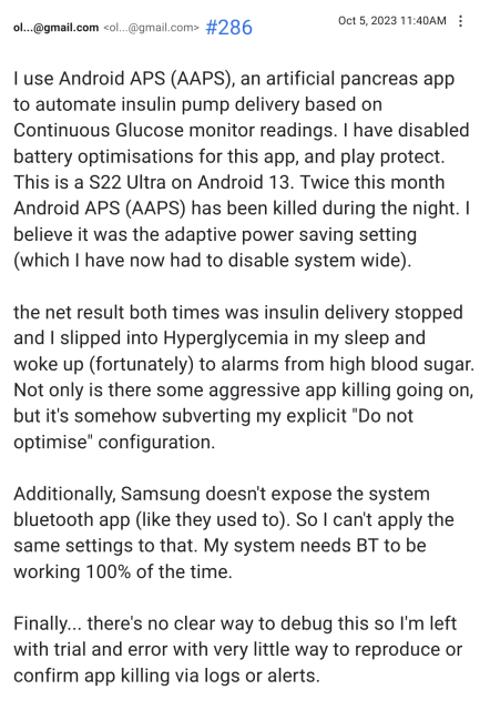 I use Android APS (AAPS), an artificial pancreas app to automate insulin pump delivery based on Continuous Glucose monitor readings. I have disabled battery optimisations for this app, and play protect. This is a S22 Ultra on Android 13. Twice this month Android APS (AAPS) has been killed during the night. I believe it was the adaptive power saving setting (which I have now had to disable system wide).

the net result both times was insulin delivery stopped and I slipped into Hyperglycemia in my sleep and woke up (fortunately) to alarms from high blood sugar. Not only is there some aggressive app killing going on, but it's somehow subverting my explicit "Do not optimise" configuration.