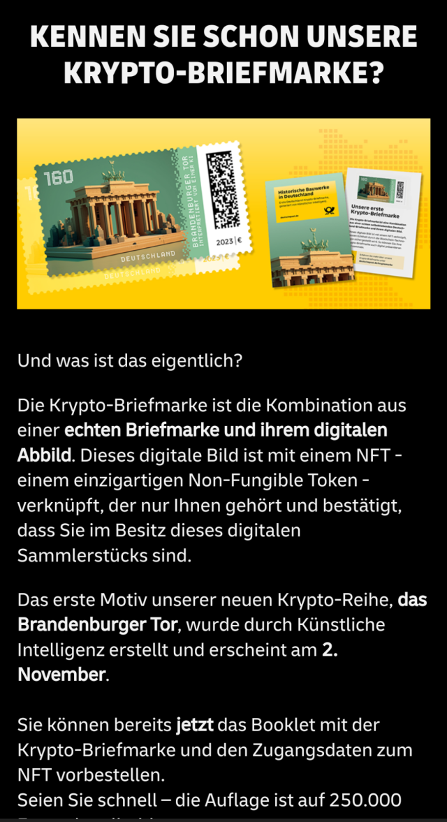 KENNEN SIE SCHON UNSERE KRYPTO-BRIEFMARKE?￼

Und was ist das eigentlich?

Die Krypto-Briefmarke ist die Kombination aus einer echten Briefmarke und ihrem digitalen Abbild. Dieses digitale Bild ist mit einem NFT - einem einzigartigen Non-Fungible Token - verknüpft, der nur Ihnen gehört und bestätigt, dass Sie im Besitz dieses digitalen Sammlerstücks sind.

Das erste Motiv unserer neuen Krypto-Reihe, das Brandenburger Tor, wurde durch Künstliche Intelligenz erstellt und erscheint am 2. November.

Sie können bereits jetzt das Booklet mit der Krypto-Briefmarke und den Zugangsdaten zum NFT vorbestellen.
Seien Sie schnell – die Auflage ist auf 250.000 Exemplare limitiert.