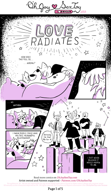 Title: Love Radiates

Artwork in pink tones.
A trio of anthropomorphic characters are snuggling in bed. One has rounded bear-like ears, our narrator, Jem, has pointy ears, and the third person has horns and a lizard-like snout. All three of their hands overlap.

Narration: How does this feel so... normal? ...No. Natural. I knew people could have multiple meaningful relationships...

We flash to another scene where Jem and others stand on star-shaped platforms, separate from each other. Jem is holding hands with a steer character who says "Seriously I'm fine! Go for it!" while Jem looks between the speaker and the previous two bear and lizard characters that were in the first panel.

Narration: ...I just never believed it would happen to ME.