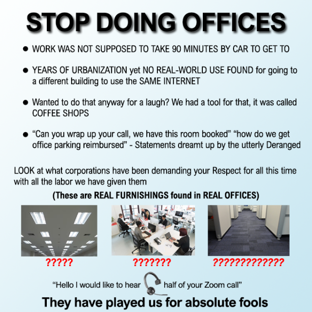 STOP DOING OFFICES

- WORK WAS NOT SUPPOSED TO TAKE 90 MINUTES BY CAR TO GET TO
- YEARS OF URBANIZATION yet NO REAL-WORLD USE FOUND for going to a different building to use the SAME INTERNET 
- Wanted to do that anyway for a laugh? We had a tool for that, it was called COFFEE SHOPS 
- “Can you wrap up your call, we have this room booked” “how do we get office parking reimbursed” - Statements dreamt up by the utterly Deranged

LOOK at what corporations have been demanding your Respect for all this time with all the labor we have given them 

“Hello | would like to hear of your Zoom call” 

They have played us for absolute fools 