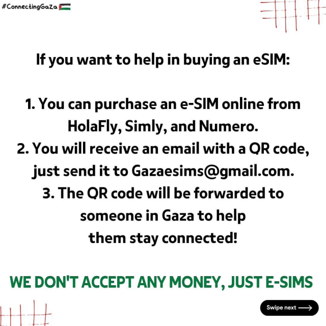 If you want to help in buying an eSIM:
1. You can purchase an e-SIM online from
HolaFly, Simly, and Numero.
2. You will receive an email with a OR code,
just send it to Gazaesims@gmail.com.
3. The OR code will be forwarded to
someone in Gaza to help
them stay connected!
WE DON'T ACCEPT ANY MONEY, JUST E-SIMS