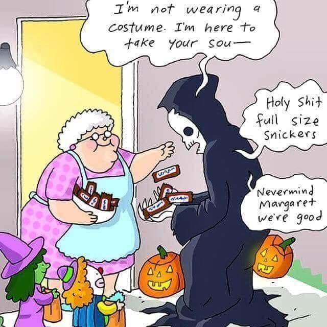 Cartoon of the grim reaper appearing at an old lady's door on Halloween.  

GR: "I'm not wearing a costume. I'm here to take your sou--" 

Old lady hands Grim Reaper full size candy bars. 

GR: "Holy shit! Full size snickers. Never mind Margaret, we're good"