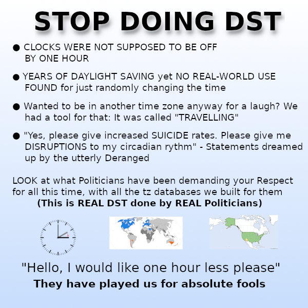 meme saying:

CLOCKS WERE NOT SUPPOSED TO BE OFF BY ONE HOUR

YEARS OF DAYLIGHT SAVING yet NO REAL-WORLD USE FOUND for just randomly changing the time

Wanted to be in another time zone anyway for a laugh? We had a tool for that: It was called "TRAVELLING"

"Yes, please give increased SUICIDE rates. Please give me DISRUPTIONS to my circadian rythm" - Statements dreamed up by the utterly Deranged

LOOK at what Politicians have been demanding your Respect
for all this time, with all the tz databases we built for them

(This is REAL DST done by REAL Politicians) 
images showing DST maps
"Hello, | would like one hour less please" They have played us for absolute fools 