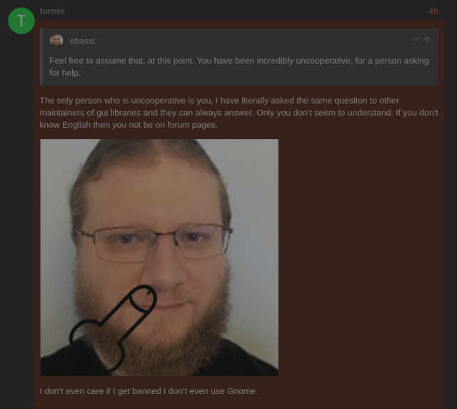 A screenshot of a forum topic.

Quoted part: "Feel free to assume that, at this point. You have been incredibly uncooperative, for a person asking for help."

Reply: "The only person who is uncooperative is you. I have literally asked the same question to other maintainers of gui libraries and they can always answer. Only you don't seem to understand. If you don't know English then you not be on forum pages."

[A picture of your truly with a superimposed penis pointed at his mouth]

"I don't even care if I get banned I don't even use Gnome."