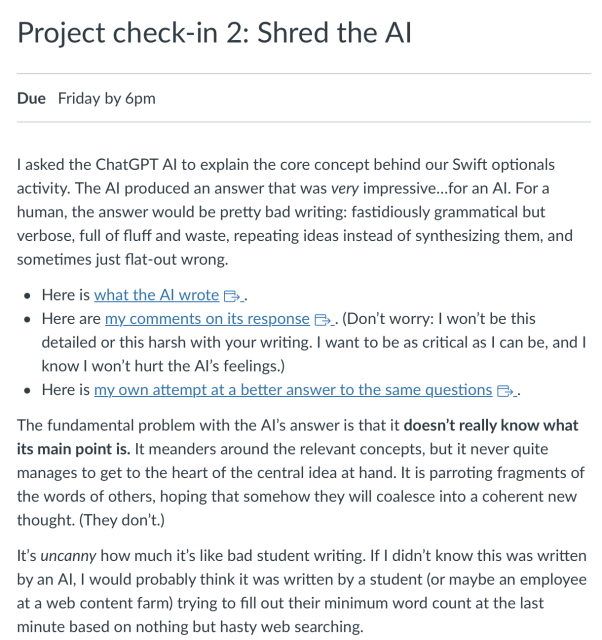 Project check-in 2: Shred the AI
Due Friday by 6pm
I asked the ChatGPT AI to explain the core concept behind our Swift optionals activity. The AI produced an answer that was very impressive…for an AI. For a human, the answer would be pretty bad writing: fastidiously grammatical but verbose, full of fluff and waste, repeating ideas instead of synthesizing them, and sometimes just flat-out wrong.

Here is what the AI wrote Links to an external site..
Here are my comments on its response Links to an external site.. (Don’t worry: I won’t be this detailed or this harsh with your writing. I want to be as critical as I can be, and I know I won’t hurt the AI’s feelings.)
Here is my own attempt at a better answer to the same questions Links to an external site..
The fundamental problem with the AI’s answer is that it doesn’t really know what its main point is. It meanders around the relevant concepts, but it never quite manages to get to the heart of the central idea at hand. It is parroting fragments of the words of others, hoping that somehow they will coalesce into a coherent new thought. (They don’t.)

It’s uncanny how much it’s like bad student writing. If I didn’t know this was written by an AI, I would probably think it was written by a student (or maybe an employee at a web content farm) trying to fill out their minimum word count at the last minute based on nothing but hasty web searching.
