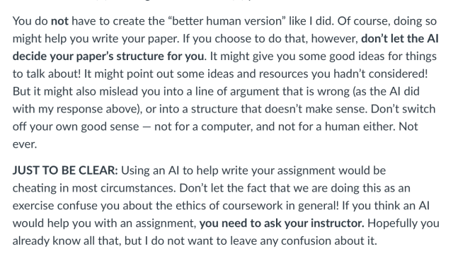You do not have to create the “better human version” like I did. Of course, doing so might help you write your paper. If you choose to do that, however, don’t let the AI decide your paper’s structure for you. It might give you some good ideas for things to talk about! It might point out some ideas and resources you hadn’t considered! But it might also mislead you into a line of argument that is wrong (as the AI did with my response above), or into a structure that doesn’t make sense. Don’t switch off your own good sense — not for a computer, and not for a human either. Not ever.

JUST TO BE CLEAR: Using an AI to help write your assignment would be cheating in most circumstances. Don’t let the fact that we are doing this as an exercise confuse you about the ethics of coursework in general! If you think an AI would help you with an assignment, you need to ask your instructor. Hopefully you already know all that, but I do not want to leave any confusion about it.