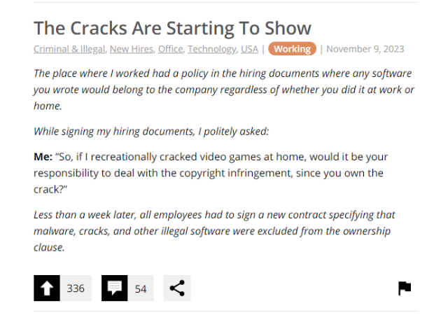 The Cracks Are Starting To Show

The place where | worked had a policy in the hiring documents where any software you wrote would belong to the company regardless of whether you did it at work or home.

While signing my hiring documents, I politely asked:

Me: “So, if | recreationally cracked video games at home, would it be your responsibility to deal with the copyright infringement, since you own the crack?”

Less than a week later, all employees had to sign a new contract specifying that malware, cracks, and other illegal software were excluded from the ownership clause.

