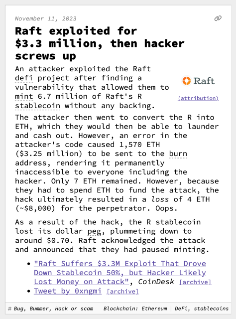 Raft exploited for $3.3 million, then hacker screws up
An attacker exploited the Raft defi project after finding a vulnerability that allowed them to mint 6.7 million of Raft's R stablecoin without any backing.
The attacker then went to convert the R into ETH, which they would then be able to launder and cash out. However, an error in the attacker's code caused 1,570 ETH ($3.25 million) to be sent to the burn address, rendering it permanently inaccessible to everyone including the hacker. Only 7 ETH remained. However, because they had to spend ETH to fund the attack, the hack ultimately resulted in a loss of 4 ETH (~$8,000) for the perpetrator. Oops.
As a result of the hack, the R stablecoin lost its dollar peg, plummeting down to around $0.70. Raft acknowledged the attack and announced that they had paused minting.