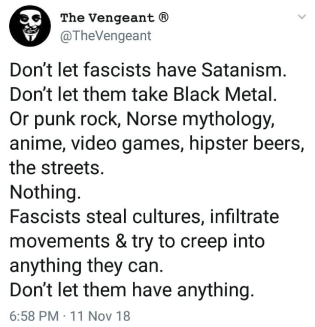 @ The Vengeant ®
@TheVengeant

Don't let fascists have Satanism. Don't let them take Black Metal. Or punk rock, Norse mythology, anime, video games, hipster beers, the streets.

Nothing.

Fascists steal cultures, infiltrate movements & try to creep into anything they can.

Don't let them have anything.

6:58 PM - 11 Nov 18 