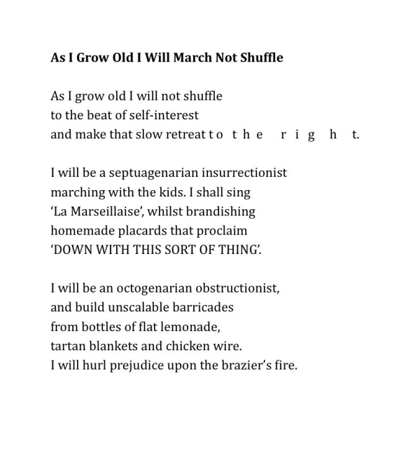 As I Grow Old I Will March Not Shuffle
 
As I grow old I will not shuffle
to the beat of self-interest
and make that slow retreat t o   t  h  e      r   i   g     h     t.
 
I will be a septuagenarian insurrectionist
marching with the kids. I shall sing
‘La Marseillaise’, whilst brandishing
homemade placards that proclaim
‘DOWN WITH THIS SORT OF THING’.
 
I will be an octogenarian obstructionist,
and build unscalable barricades
from bottles of flat lemonade,
tartan blankets and chicken wire.
I will hurl prejudice upon the brazier’s fire.
