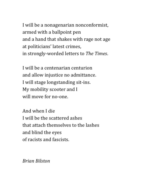 I will be a nonagenarian nonconformist,
armed with a ballpoint pen
and a hand that shakes with rage not age
at politicians’ latest crimes,
in strongly-worded letters to The Times.
 
I will be a centenarian centurion
and allow injustice no admittance.
I will stage longstanding sit-ins.
My mobility scooter and I
will move for no one.
 
And when I die
I will be the scattered ashes
that attach themselves to the lashes
and blind the eyes  
of racists and fascists.
 

Brian Bilston
