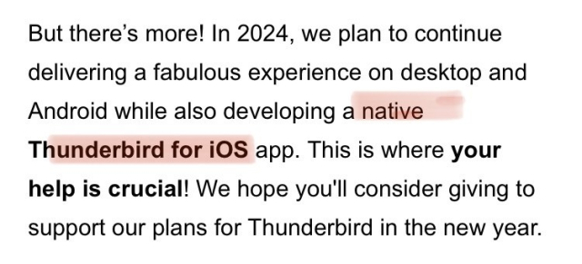 From yesterday’s Thunderbird newsletter: “But there’s more! In 2024, we plan to continue delivering a fabulous experience on desktop and Android while also developing a native Thunderbird for iOS app. This is where your help is crucial! We hope you'll consider giving to support our plans for Thunderbird in the new year. “
