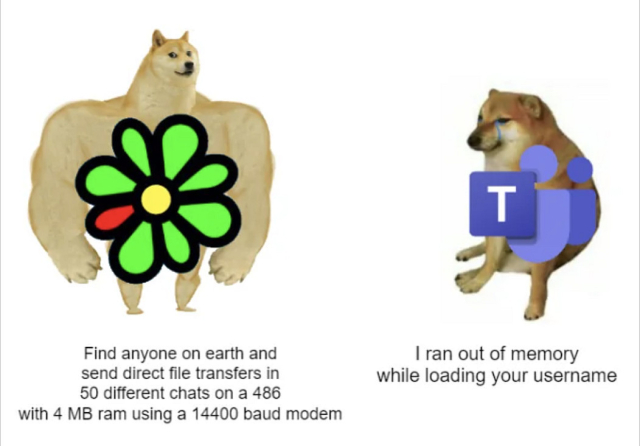 ICQ vs Microsoft Teams

ICQ is represented by a famous meme dog (I don't know what it's called) which has huge arms like a boxer with the ICQ logo over it. Teams is represented by a different famous meme dog (which I also can't name) which is small and miserable looking. 

Under the ICQ dog are the words "Find anyone on earth and send direct file transfers in 50 different chats on a 486 (computer) with 4MB RAM using a 14400 baud modem. 

Under Teams dog are the words: "I ran out of memory while loading your username". 