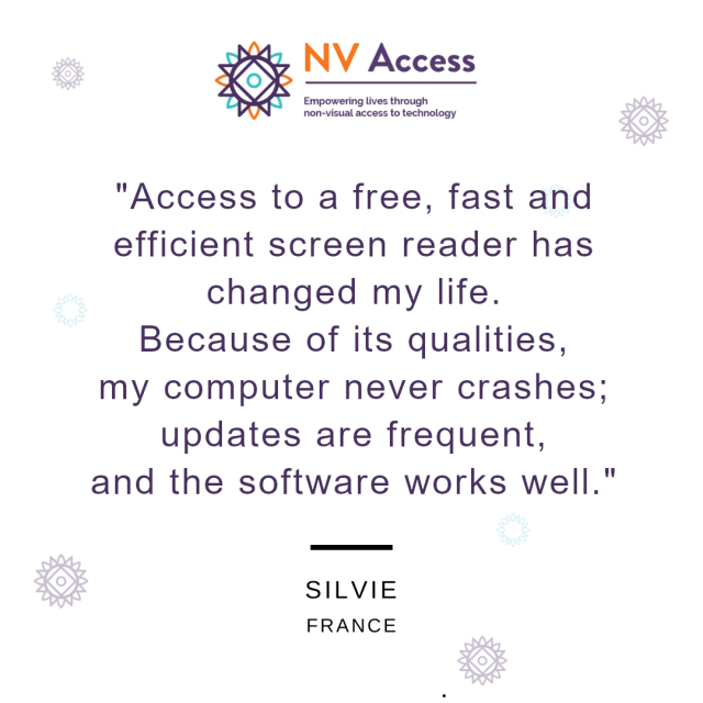 NV Access logo above with sunburst decorations around.  Text:
"Access to a free, fast and
efficient screen reader has
changed my life.
Because of its qualities,
my computer never crashes;
updates are frequent,
and the software works well.
- Silvie, France.