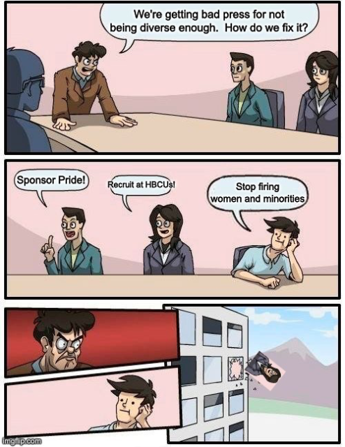 Boardroom Meeting Suggestion Meme template; the first panel shows an angry boss saying "We're getting bad press for not being diverse enough.  How do we fix it?"

The second panel shows two men and a woman.  The first man says, "Sponsor Pride!" The woman follows with "Recruit at HBCUs!"  The final man, a white guy with a nonchalant expression, says "Stop firing women and minorities."

The next panel shows a closeup of the boss, being incredibly angry, and a closeup of the nonchalant man, still with the same expression.

The final panel in the template shows the nonchalant man being thrown out the window; however, in this edit, despite the boss being angry at the nonchalant man, he has instead thrown the woman out the window.