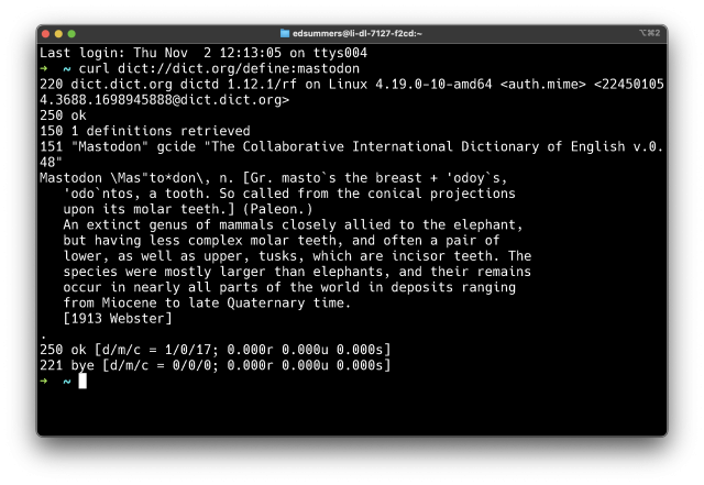$ curl dict://dict.org/define:mastodon 

220 dict.dict.org dictd 1.12.1/rf on Linux 4.19.0-10-amd64 <auth.mime> <22450105 4,3688.1698945888@dict.dict.org> 250 ok 150 1 definitions retrieved 151 "Mastodon" gcide "The Collaborative International Dictionary of English v.0. L Mastodon \Mas"to*don\, n. [Gr. masto’ s the breast + 'odoy's, 'odo ntos, a tooth. So called from the conical projections upon its molar teeth.] (Paleon.) An extinct genus of mammals closely allied to the elephant, but having less complex molar teeth, and often a pair of lower, as well as upper, tusks, which are incisor teeth. The species were mostly larger than elephants, and their remains occur in nearly all parts of the world in deposits ranging from Miocene to late Quaternary time. [1913 Webster] 250 ok [d/m/c = 1/0/17; 0.000r 0.000u 0.000s] 221 bﬁe [d/m/c = 8/0/0; 0.000r 0.000u 0.000s] 