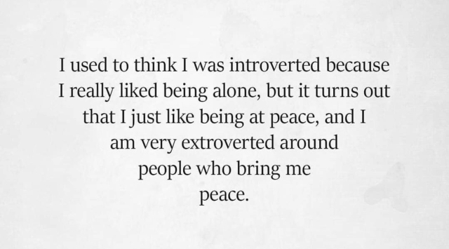 I used to think I was introverted because I really liked being alone, but it turns out that I just like being at peace, and I am very extroverted around people who bring me peace.