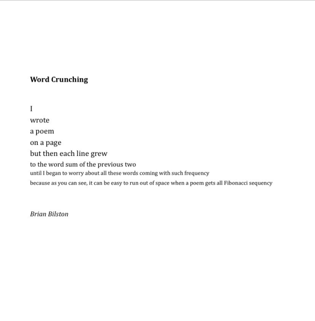 Word Crunching


I 
wrote 
a poem 
on a page 
but then each line grew 
to the word sum of the previous two 
until I began to worry about all these words coming with such frequency 
because as you can see, it can be easy to run out of space when a poem gets all Fibonacci sequency 


Brian Bilston