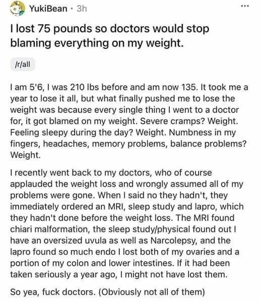 This is why fat shaming can have tragic consequences.

If this sort of weight-based medical bias happens to any of y'all, politely tell the doctor (during your visit) that you want them to write in your file that they are refusing ordering tests for you because of your current weight. This usually causes them to order the test anyways because they do NOT want a malpractice suit. Remember: You want to make a paper trail to hold them accountable.