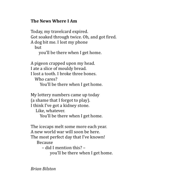 The News Where I Am 
 
Today, my travelcard expired. 
Got soaked through twice. Oh, and got fired. 
A dog bit me. I lost my phone 
    but  
        you’ll be there when I get home. 
 
A pigeon crapped upon my head. 
I ate a slice of mouldy bread. 
I lost a tooth. I broke three bones. 
    Who cares?  
         You’ll be there when I get home. 
 
My lottery numbers came up today 
(a shame that I forgot to play). 
I think I’ve got a kidney stone. 
     Like, whatever.   
         You’ll be there when I get home.          
 
The icecaps melt some more each year. 
A new world war will soon be here. 
The most perfect day that I’ve known! 
      Because  
           – did I mention this? –  
                   you’ll be there when I get home.  


Brian Bilston