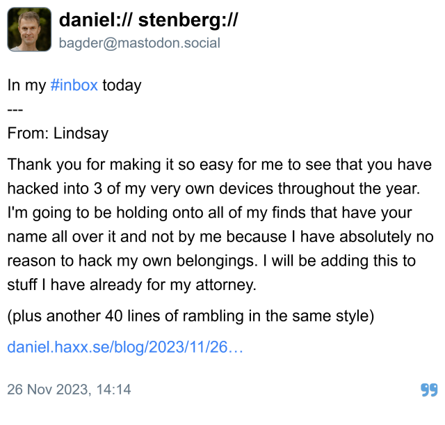 daniel:// stenberg://:

In my #inbox today
---
From: Lindsay

Thank you for making it so easy for me to see that you have hacked into 3 of my very own devices throughout the year. I'm going to be holding onto all of my finds that have your name all over it and not by me because I have absolutely no reason to hack my own belongings. I will be adding this to stuff I have already for my attorney.

(plus another 40 lines of rambling in the same style)

https://daniel.haxx.se/blog/2023/11/26/you-have-hacked-into-my-devices/

Posted 26 Nov 2023, 14:14