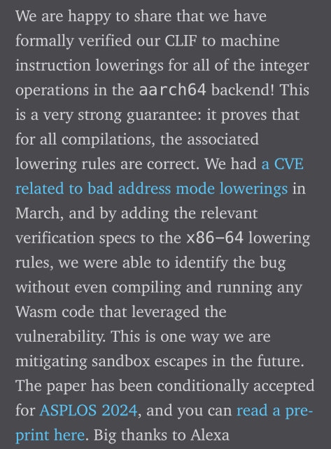 We are happy to share that we have
formally verified our CLIF to machine
instruction lowerings for all of the integer
operations in the aarch64 backend! This
is a very strong guarantee: it proves that
for all compilations, the associated
lowering rules are correct. We had a CVE
related to bad address mode lowerings in
March, and by adding the relevant
verification specs to the X86-64 lowering
rules, we were able to identify the bug
without even compiling and running any
Wasm code that leveraged the
vulnerability. This is one way we are
mitigating sandbox escapes in the future.
The paper has been conditionally accepted
for ASPLOS 2024, and you can read a pre-
print here. Big thanks to Alexa
