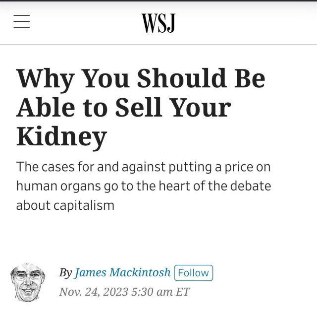 WSJ Why You Should Be Able to Sell Your Kidney
The cases for and against putting a price on
human organs go to the heart of the debate
about capitalism
By James Mackintosh
Nov. 24, 2023 5:30 am ET