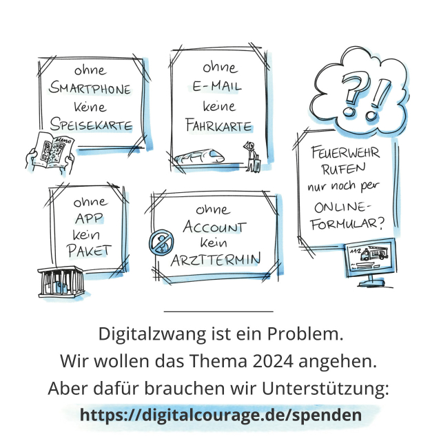 Auf dem Bild sind mehrere gezeichnete Kästen gefüllt mit Text zu sehen:
- ohne Smartphone keine Speisekarte
- ohne App kein Paket
- ohne E-Mail keine Fahrkarte
- ohne Account kein Arzttermin
- Feuerwehr rufen nur noch per Online-Formular?
Die Feuerwehr können Sie natürlich noch ohne Online-Formular rufen, aber der Rest der Liste ist echt.
Im unteren Bilddrittel steht: Digitalzwang ist ein Problem. Wir weollen das Thema 2024 angehen. Aber dafür brauchen wir Unterstützung. https://digitalcourage.de/spenden

Grafiken Mullana CC BY 4.0 - mullana.de