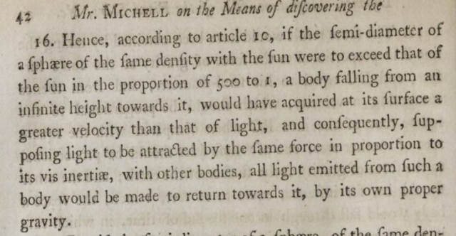 The paragraph reads:

16. Hence, according to article 10, if the femi-diameter of a fphare of the fame denfity with the fun were to exceed that of the fun in the proportion of goo to 1, a body falling from an infinite height towards it, would have acquired at its furface a greater velocity than that of light, and confeguently, fup-poling light to be attracted by the fame force in proportion to its vis inertize, with other bodies, all light emitted from fuch a body would be made to return towards it, by its own proper gravity.