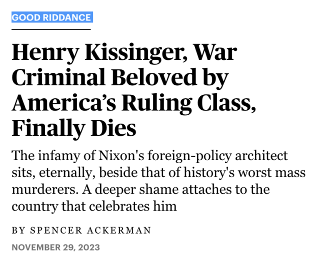 
Good Riddance

Henry Kissinger, War Criminal Beloved by America’s Ruling Class, Finally Dies

The infamy of Nixon's foreign-policy architect sits, eternally, beside that of history's worst mass murderers. A deeper shame attaches to the country that celebrates him

November 29, 2023 
