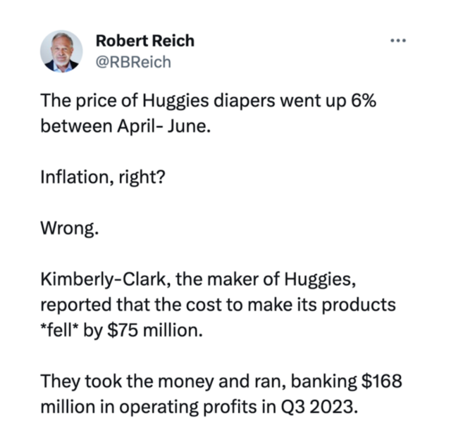  "This isn't just happening with diapers. It's happening across our entire economy. Inflation rose 14% between July 2020 and July 2022. But corporate profits rose by 75% over those two years — five times as fast as inflation. Remember when the media said “greedflation” was a fringe theory? Now looking back, it's undeniable." 

 Robert Reich @RBReich

The price of Huggies diapers went up 6%

between April- June.

Inflation, right?

Wrong.

Kimberly-Clark, the maker of Huggies,

reported that the cost to make its products

*fell* by $75 million.

They took the money and ran, banking $168

million in operating profits in Q3 2023. 