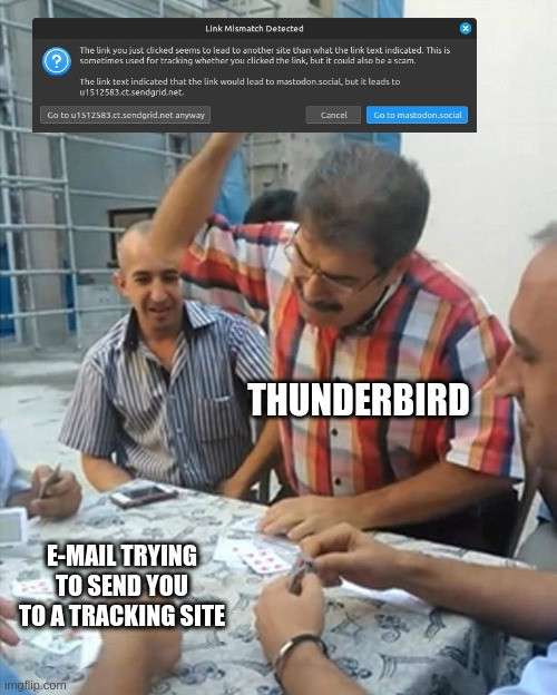 In this meme, a group of men sit around playing cards. The hand in the lower left corner is labeled 'E-mail trying to send you to a tracking site." A man across from him, labeled "Thunderbird," is rising to his feet with a card raised above his head. But where the card should be is a notification screencap. The notification reads "Link Mismatch Detected. The link you just clicked seems to lead to another site than what the link text indicated. This is sometimes used for tracking whether you clicked the link, but it could also be a scam. The link text indicates that the link would lead to mastodon.social, but it leads to u1512583.sendgrid.net." Then there are three buttons. The left button reads "Go to u1512583.sendgrid.net anyway," the middle button reads "Cancel" and the right button, which is highlighted in blue, reads "Go to mastodon.social."
