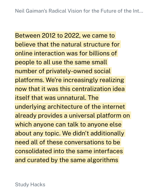 Between 2012 to 2022, we came to
believe that the natural structure for
online interaction was for billions of
people to all use the same small
number of privately-owned social
platforms. We're increasingly realizing
now that it was this centralization idea
itself that was unnatural. The
underlying architecture of the internet
already provides a universal platform on
which anyone can talk to anyone else
about any topic. We didn't additionally
need all of these conversations to be
consolidated into the same interfaces
and curated by the same algorithms