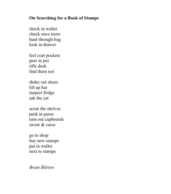 On Searching for a Book of Stamps
 
check in wallet
check once more
hunt through bag
look in drawer
 
feel coat pockets
peer in pot
rifle desk
find them not
 
shake out shoes
lift up hat
inspect fridge
ask the cat
 
scour the shelves
peek in purse
turn out cupboards
swear & curse
 
go to shop
buy new stamps
put in wallet
next to stamps


Brian Bilston