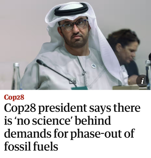 Screenshot of article in The Guardian with photo of Sultan Al Jaber, President of Cop28 and chief executive of the United Arab Emirates’ state oil company, Adnoc:

Cop28 president says there is ‘no science’ behind demands for phase-out of fossil fuels