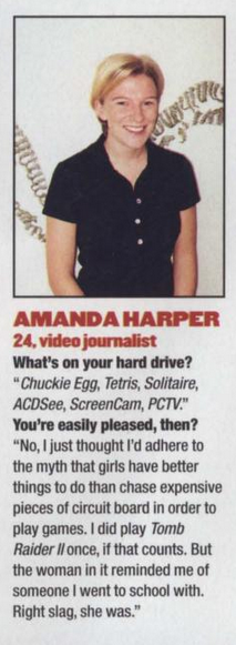 photo of a woman with short, blonde hair, wearing a dark, short sleeved top.
text:
amanda harper
24, video journalist
what's on your hard drive?
"chuckie egg, tetris, solitaire,
acdsee, screencam, pctv."
you're easily pleased, then?
"no, i just thought i'd adhere to
the myth that girls have better
things to do than chase expensive
pieces of circuit board in order to
play games. i did play tomb
raider il once, if that counts. but
the woman in it reminded me of
someone i went to school with.
right slag, she was."