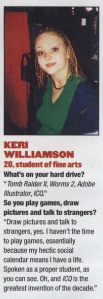 photo of a woman with red or brown medium length hair, wearing a dark blue jacket and green top underneath.
text:
keri
williamson
20, student of fine arts
what's on your hard drive?
"tomb raider ii, worms 2, adobe
illustrator, icq."
so you play games, draw
pictures and talk to strangers?
"draw pictures and talk to
strangers, yes. i haven't the time
to play games, essentially
because my hectic social
calendar means i have a life.
spoken as a proper student, as
you can see. oh, and icq is the
greatest invention of the decade."