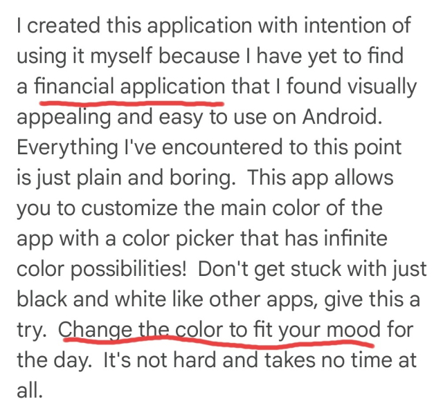 Screenshot of text, emphasis added: "I created this application with the intention of using it myself because I have yet to find a *financial application* that I found visually appealing and easy to use on Android. Everything I've encountered to this point is just plain and boring. This app allows you to customize the main color of the app with a color picker that has infinite color possibilities! Don't get stuck with just black and white like other apps, give this a try. *Change the color to fit your mood* for the day. It's not hard and takes no time at all.